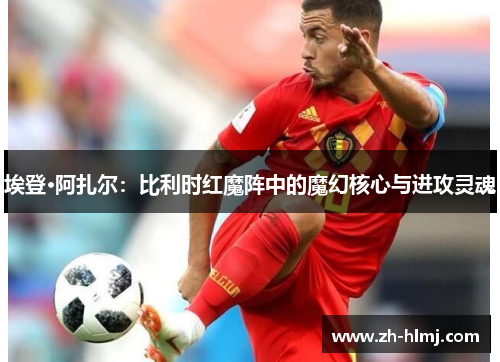 埃登·阿扎尔：比利时红魔阵中的魔幻核心与进攻灵魂