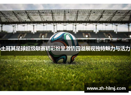 土耳其足球超级联赛精彩纷呈激情四溢展现独特魅力与活力