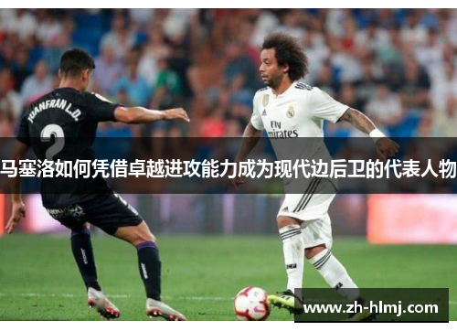 马塞洛如何凭借卓越进攻能力成为现代边后卫的代表人物