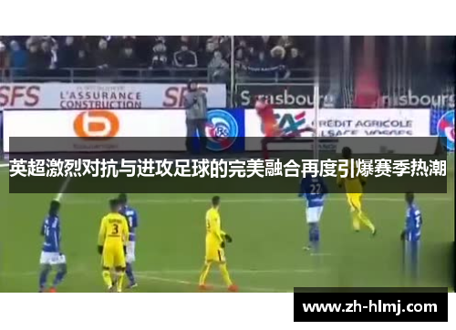 英超激烈对抗与进攻足球的完美融合再度引爆赛季热潮