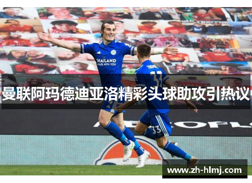 曼联阿玛德迪亚洛精彩头球助攻引热议