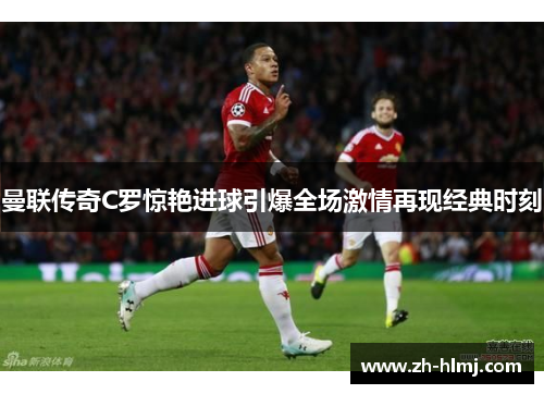 曼联传奇C罗惊艳进球引爆全场激情再现经典时刻